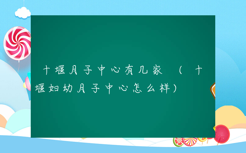 十堰月子中心有几家 (十堰妇幼月子中心怎么样)